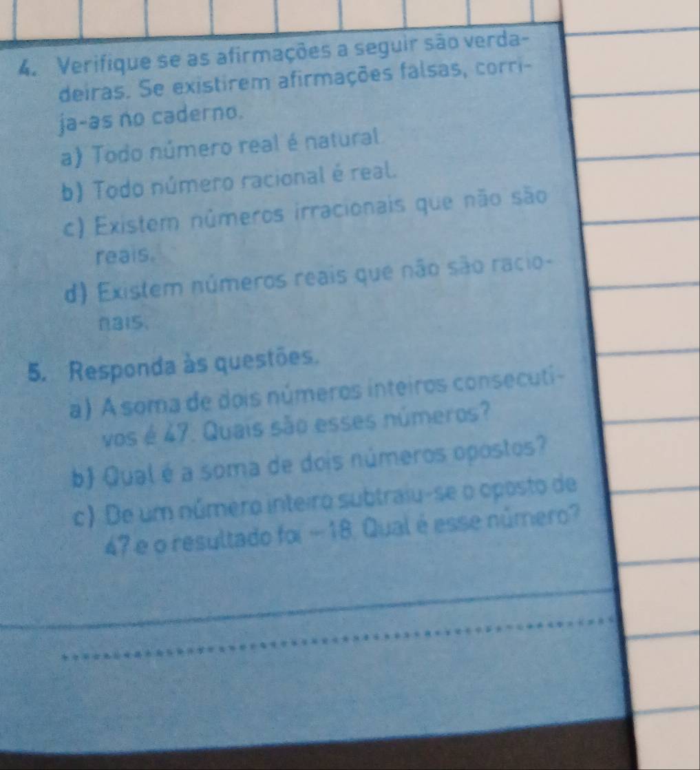 Verifique se as afirmações a seguir são verda- 
deiras. Se existirem afirmações falsas, corri- 
ja-as no caderno. 
a) Todo número real é natural 
b) Todo número racional é real. 
c) Existem números irracionais que não são 
reais. 
d) Existem números reais que não são racio- 
315. 
5. Responda às questões. 
a) A soma de dois números inteiros consecuti- 
vos é 47. Quais são esses números? 
b) Qual é a soma de dois números opostos? 
c) De um número inteiro subtraiu-se o oposto de
47 e o resultado foi - 18. Qual é esse número?