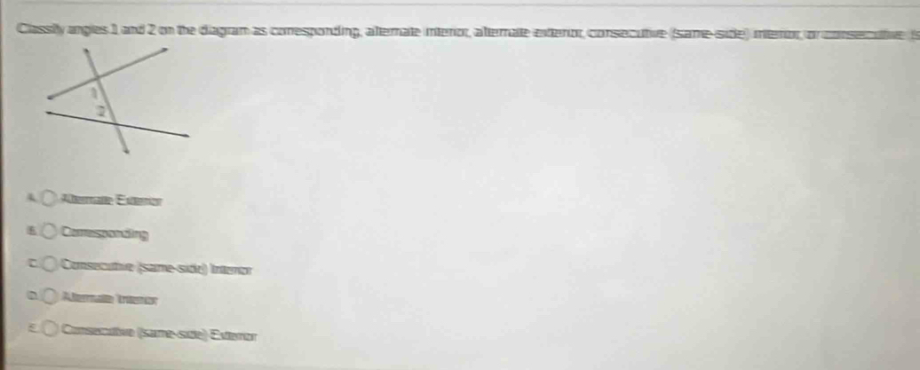 Classily angles 1, and 2 on the diagram as conesponding, alternate interor, alternate extenor, consecutive (same-side) mtenor, or conser
Atermañe Exterion
Cormsponding
Consecutve (same-side) Intenor
Aterae Treeror
Consenaïve (sane-se) Evteror