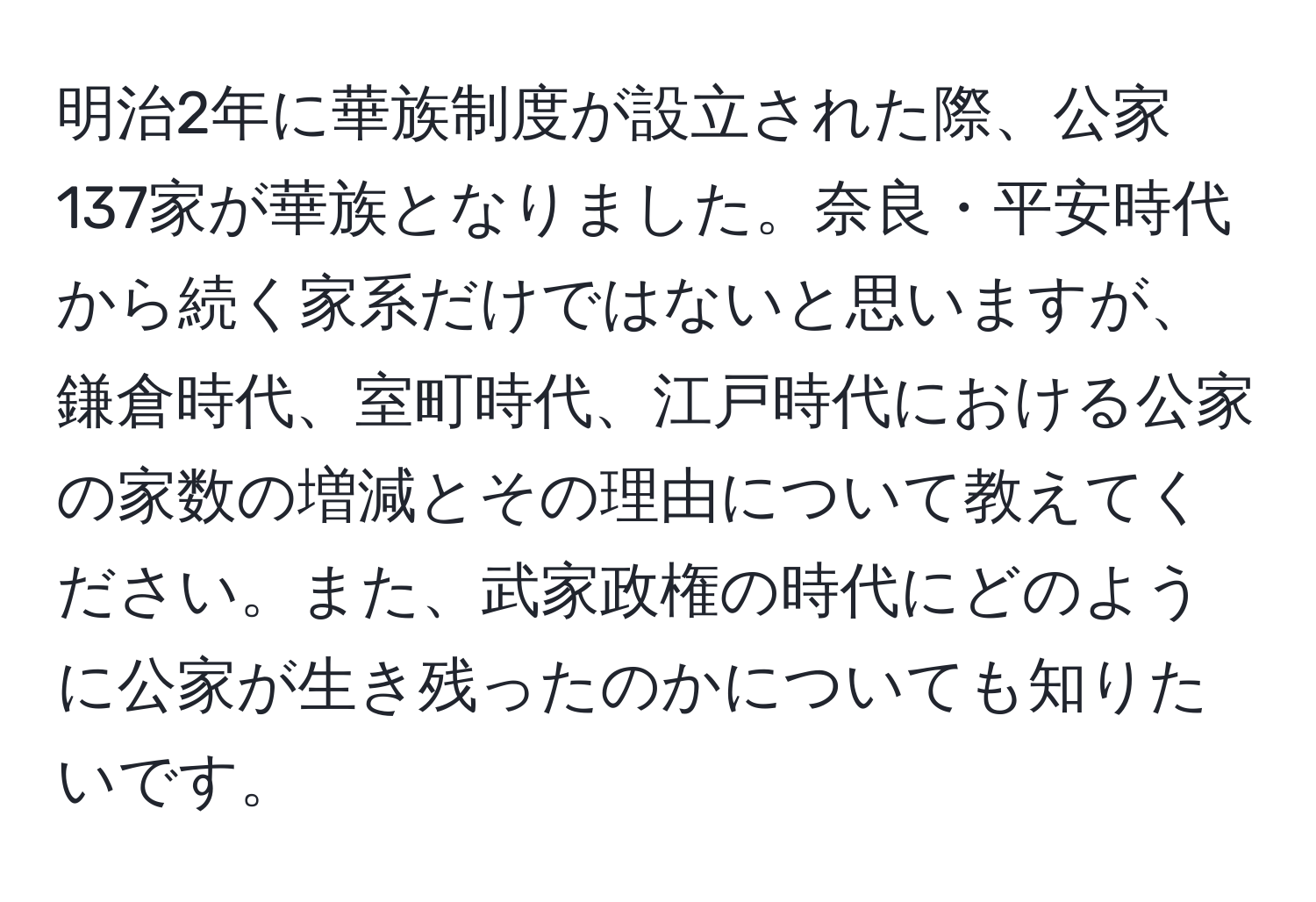 明治2年に華族制度が設立された際、公家137家が華族となりました。奈良・平安時代から続く家系だけではないと思いますが、鎌倉時代、室町時代、江戸時代における公家の家数の増減とその理由について教えてください。また、武家政権の時代にどのように公家が生き残ったのかについても知りたいです。