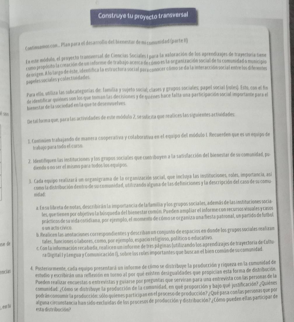 Construye tu proyecto transversal
Continuamos con... Plan para el desarrollo del bienestar de mi comunidad (parte II)
En este módulo, el proyecto transversal de Ciencias Sociales I para la valoración de los aprendizajes de trayectoria tiene
como propósito la creación de un informe de trabajo acerca de cómo es la organización social de tu comunidad o municipio
de origen. A lo largo de éste, identifica la estructura social para conocer cómo se da la interacción social entre los diferentes
papeles sociales y colectividades.
Para ello, utiliza las subcategorías de: familia y sujeto social; clases y grupos sociales; papel social (roles). Esto, con el fin
de identificar quiénes son los que toman las decisiones y de quiénes hace falta una participación social importante para el
bienestar de la sociedad en la que te desenvuelves.
è son
De tal forma que, para las actividades de este módulo 2, se solicita que realices las siguientes actividades:
1. Continúen trabajando de manera cooperativa y colaborativa en el equipo del módulo I. Recuerden que es un equipo de
trabajo para todo el curso.
2. Identifiquen las instituciones y los grupos sociales que contribuyen a la satisfacción del bienestar de su comunidad, pu-
diendo o no ser el mismo para todos los equipos.
3. Cada equipo realizará un organigrama de la organización social, que incluya las instituciones, roles, importancia, así
como la distribución dentro de su comunidad, utilizando alguna de las definiciones y la descripción del caso de su comu-
nidad:
a. En su libreta de notas, describirán la importancia de la familia y los grupos sociales, además de las instituciones socia-
les, que tienen por objetivo la búsqueda del bienestar común. Pueden ampliar el informe con recursos visuales y casos
prácticos de su vida cotidiana, por ejemplo, el momento de cómo se organiza una fiesta patronal, un partido de futbol
o un acto cívico.
b. Realicen las anotaciones correspondientes y describan un conjunto de espacios en donde los grupos sociales realizan
se de tales , funciones o labores, como, por ejemplo, espacio religioso, político o educativo.
c. Con la información recabada, realicen un informe de tres páginas (utilizando los aprendizajes de trayectoria de Cultu-
ra Digital I y Lengua y Comunicación I), sobre los roles importantes que buscan el bien común de su comunidad.
encías 4. Posteriormente, cada equipo presentará un informe de cómo se distribuye la producción y riqueza en la comunidad de
estudio y escribirán una reflexión en torno al por qué existen desigualdades que propician esta forma de distribución.
Pueden realizar encuestas o entrevistas y guiarse por preguntas que serviran para una entrevista con las personas de la
comunidad: ¿Cómo se distribuye la producción de la comunidad, en qué proporción y bajo qué justificación? ¿Quiénes
podrán consumir la producción: sólo quienes participan en el proceso de producción? ¿Qué pasa con las personas que por
alguna circunstancia han sido excluidas de los procesos de producción y distribución? ¿Cómo pueden ellas participar de
, en tu
esta distribución?