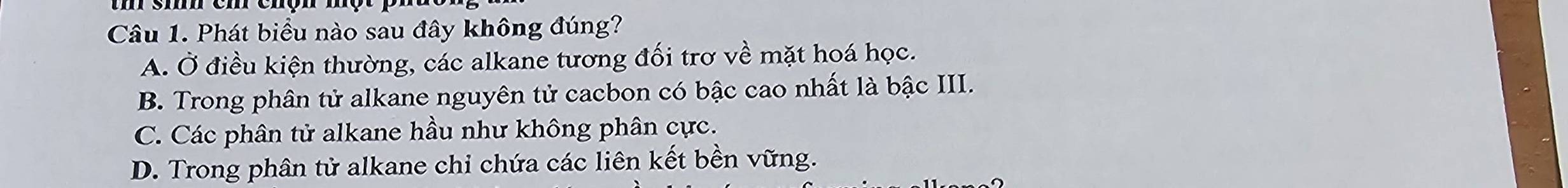 Phát biểu nào sau đây không đúng?
A. Ở điều kiện thường, các alkane tương đối trơ về mặt hoá học.
B. Trong phân tử alkane nguyên tử cacbon có bậc cao nhất là bậc III.
C. Các phân tử alkane hầu như không phân cực.
D. Trong phân tử alkane chi chứa các liên kết bền vững.