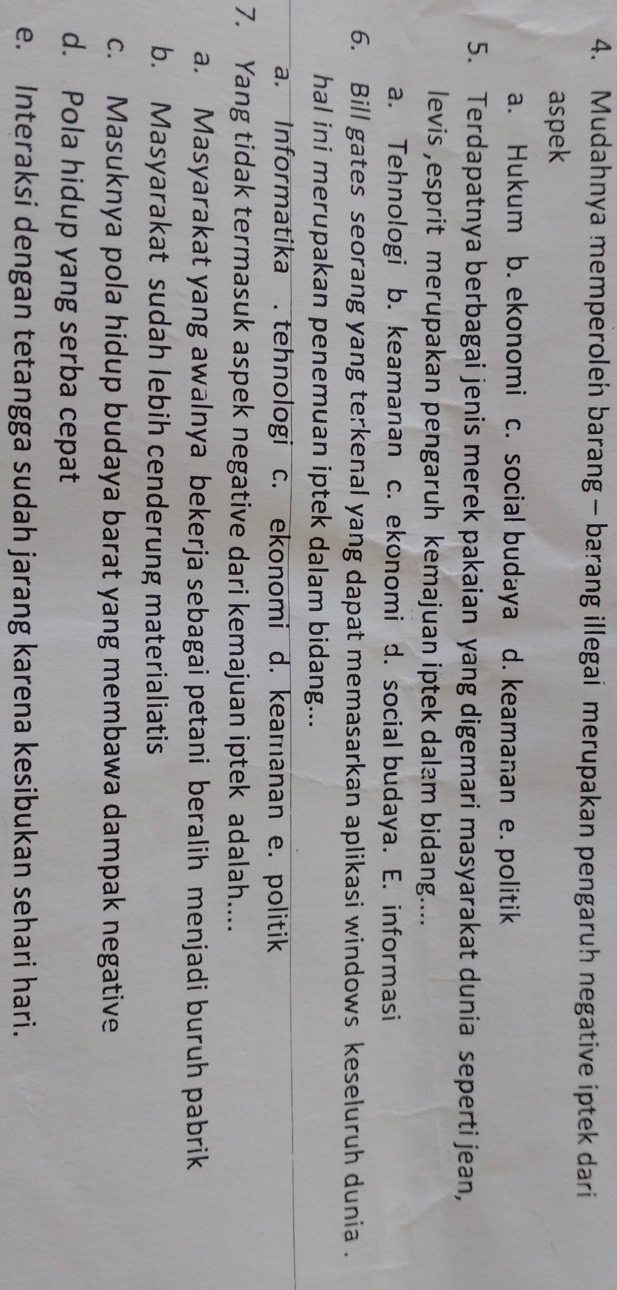 Mudahnya memperoleh barang - barang illegai merupakan pengaruh negative iptek dari
aspek
a. Hukum b. ekonomi c. social budaya d. keamanan e. politik
5. Terdapatnya berbagai jenis merek pakaian yang digemari masyarakat dunia seperti jean,
levis ,esprit merupakan pengaruh kemajuan iptek dalam bidang....
a. Tehnologi b. keamanan c. ekonomi d. social budaya. E. informasi
6. Bill gates seorang yang terkenal yang dapat memasarkan aplikasi windows keseluruh dunia .
hal ini merupakan penemuan iptek dalam bidang...
a. Informatika.tehnologi c. ekonomi d. keamanan e. politik
7. Yang tidak termasuk aspek negative dari kemajuan iptek adalah....
a. Masyarakat yang awalnya bekerja sebagai petani beralih menjadi buruh pabrik
b. Masyarakat sudah lebih cenderung materialiatis
c. Masuknya pola hidup budaya barat yang membawa dampak negative
d. Pola hidup yang serba cepat
e. Interaksi dengan tetangga sudah jarang karena kesibukan sehari hari.