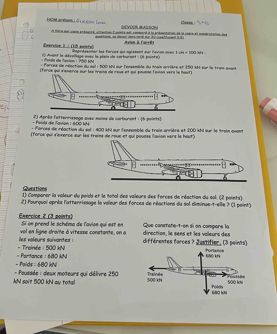 NOM prénom : GUERIN ler 
Classe : 
DEVOIR MAISON 
G A faire sur copie présenté, attention 2 points est consacré à la présentation de la copie et numérotation des 
questions, ce devoir sera noté sur 20 (coefficient 0.5) 
Avion à l'arrêt 
Exercice 1 : (15 points) 
Représenter les forces qui agissent sur l'avion avec 1cm=100kN. 
1) Avant le décollage avec le plein de carburant : (6 points) 
- Poids de l'avion : 750 kN
- Forces de réaction du sol : 500 kN sur l'ensemble du train arrière et 250 kN sur le train avant 
(force qui s'exerce sur les trains de roue et qui pousse l'avion vers le haut) 
2) Après l'atterrissage avec moins de carburant : (6 points) 
- Poids de l'avion : 600 kN
- Forces de réaction du sol : 400 kN sur l'ensemble du train arrière et 200 kN sur le train avant 
(force qui s'exerce sur les trains de roue et qui pousse l'avion vers le haut) 
Questions 
1) Comparer la valeur du poids et le total des valeurs des forces de réaction du sol. (2 points) 
2) Pourquoi après l'atterrissage la valeur des forces de réactions du sol diminue-t-elle ? (1 point) 
Exercice 2 (3 points) 
Si on prend le schéma de l'avion qui est en Que constate-t-on si on compare la 
vol en ligne droite à vitesse constante, on a direction, le sens et les valeurs des 
les valeurs suivantes : différentes forces ? Justifier. (3 points) 
- Trainée : 500 kN
- Portance : 680 kN
- Poids : 680 kN
- Poussée : deux moteurs qui délivre 250
kN soit 500 kN au total