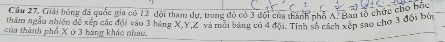 Giải bóng đá quốc gia có 12 đội tham dự, trong đó có 3 đội của thành phố A. Ban tổ chức cho bốc 
thăm ngẫu nhiên để xếp các đội vào 3 bảng X, Y, Z và mỗi bảng có 4 đội. Tính số cách xếp sao cho 3 đội bón 
của thành phố X ở 3 bảng khác nhau.