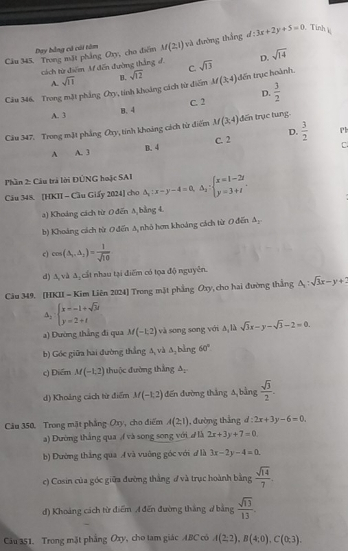 Trong mặt pháng Oxy, cho điểm M(2;1) và đường thắng d:3x+2y+5=0 Tính
Day bằng có cái tâm
cách từ điểm M đến đường thắng đ. sqrt(13) D. sqrt(14)
A. sqrt(11) B. sqrt(12) C.
Câu 346. Trong mặt phẳng Oxy , tinh khoảng cách từ điểm M(3;4)doverline en trục hoành.
D.
A. 3 B. 4 C. 2  3/2 
Câu 347. Trong mặt phẳng Oxy, tính khoảng cách từ điểm M(3;4)dE trụ c tung.
A A. 3 B. 4 C. 2 D.  3/2 
Pl
C
Phần 2: Câu trả lời ĐÚNG hoặc SAI
Câu 348. [HKII - Cầu Giấy 2024] cho △ _1:x-y-4=0,△ _2:beginarrayl x=1-2t y=3+tendarray. .
a) Khoảng cách từ O đến A bằng 4.
b) Khoảng cách từ 0 đến Δ, nhỏ hơn khoảng cách từ 0 đến △ _2.
c) cos (△ _1,△ _2)= 1/sqrt(10) 
d) ∆, và △ cất nhau tại điểm có tọa độ nguyên.
Câu 349. [HKII - Kim Liên 2024] Trong mặt phẳng Oxy ,  cho hai đường thắng △ _1:sqrt(3)x-y+2
Delta _2:beginarrayl x=-1+sqrt(3)i y=2+tendarray.
a) Dường thẳng đi qua M(-1,2) và song song với Δ, là sqrt(3)x-y-sqrt(3)-2=0.
b) Góc giữa hai đường thắng A, và △ _2 bằng 60°
c) Điểm M(-1,2) thuộc đường thẳng A
d) Khoảng cách từ điểm M(-1,2) đến đường thắng A bằng  sqrt(3)/2 .
Cu 350. Trong mặt phẳng Oxy, cho điểm A(2;1) , đường thẳng d:2x+3y-6=0.
a) Đường thắng qua ( và song song với đ là 2x+3y+7=0.
b) Đường thẳng qua A và vuông góc với đ là 3x-2y-4=0.
c) Cosin của góc giữa đường thẳng đ và trục hoành bằng  sqrt(14)/7 .
d) Khoảng cách từ điểm A đến đường thắng ở bằng  sqrt(13)/13 .
Cu 351. Trong mặt phẳng Oxy, cho tam giác ABC có A(2;2),B(4;0),C(0;3).