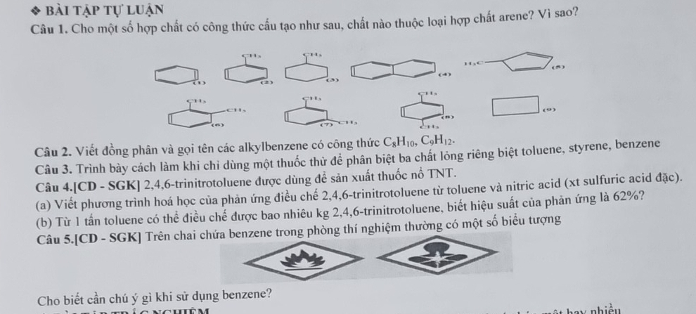 bài tập tự luận 
Câu 1. Cho một số hợp chất có công thức cấu tạo như sau, chất nào thuộc loại hợp chất arene? Vì sao? 
çu, x_1+x_2=frac  (5) 
(2)
□^(□) □ cm
(6) 
Câu 2. Viết đồng phân và gọi tên các alkylbenzene có công thức C_8H_10, C_9H_12. 
Câu 3. Trình bày cách làm khi chỉ dùng một thuốc thử để phân biệt ba chất lỏng riêng biệt toluene, styrene, benzene 
Câu 4.[CD - SGK] 2, 4, 6 -trinitrotoluene được dùng để sản xuất thuốc nổ TNT. 
(a) Viết phương trình hoá học của phản ứng điều chế 2, 4, 6 -trinitrotoluene từ toluene và nitric acid (xt sulfuric acid đặc). 
(b) Từ 1 tần toluene có thể điều chế được bao nhiêu kg 2, 4, 6 -trinitrotoluene, biết hiệu suất của phản ứng là 62%? 
Câu 5.[CD - SGK] Trên chai chứa benzene trong phòng thí nghiệm thường có một số biểu tượng 
Cho biết cần chú ý gì khi sử dụng benzene? 
nhiền