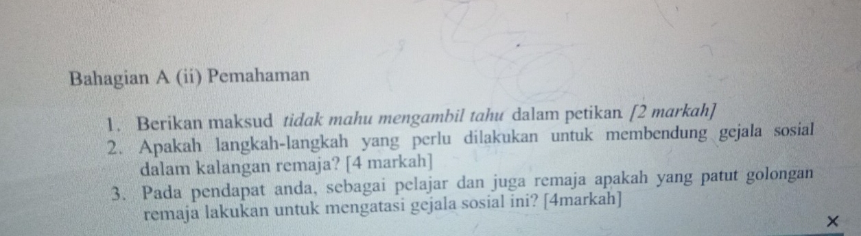 Bahagian A (ii) Pemahaman 
1. Berikan maksud tidak mahu mengambil tahu dalam petikan. [2 markah] 
2. Apakah langkah-langkah yang perlu dilakukan untuk membendung gejala sosial 
dalam kalangan remaja? [4 markah] 
3. Pada pendapat anda, sebagai pelajar dan juga remaja apakah yang patut golongan 
remaja lakukan untuk mengatasi gejala sosial ini? [4markah] 
×