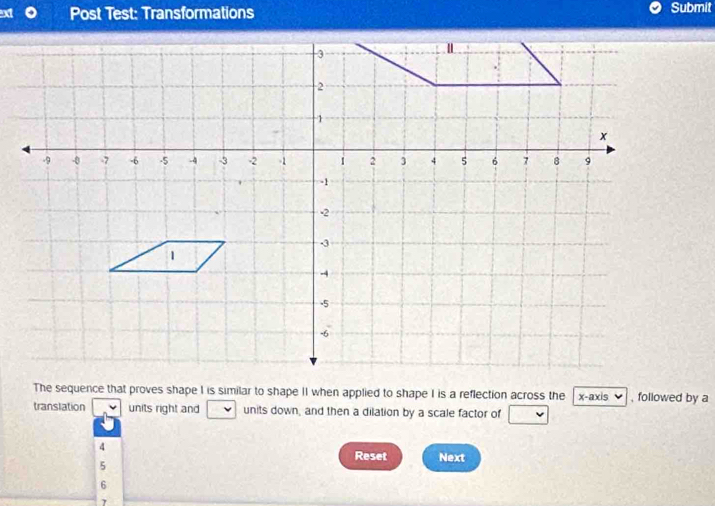 Post Test: Transformations Submit
The sequence that proves shape I is similar to shape II when applied to shape I is a reflection across the x-axis , followed by a
translation units right and units down, and then a dilation by a scale factor of
4
Reset Next
5
6
7