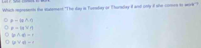 Let r. She comes to wont
Which represents the statement "The day is Tuesday or Thursday if and only if she comes to work'?
prightarrow (qwedge r)
prightarrow (qvee r)
(pwedge q)sim r
(pvee q)rightarrow r