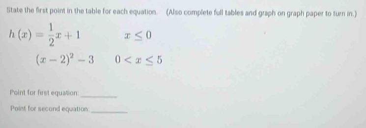 State the first point in the table for each equation. (Also complete full tables and graph on graph paper to turn in.)
h(x)= 1/2 x+1 x≤ 0
Point for first equation:_ 
Point for second equation:_