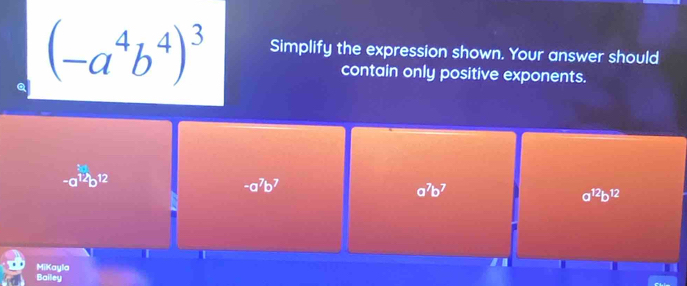 (-a^4b^4)^3 Simplify the expression shown. Your answer should
contain only positive exponents.
-a^(12)b^(12)
-a^7b^7
a^7b^7
a^(12)b^(12)
T
MiKayla
Bailey