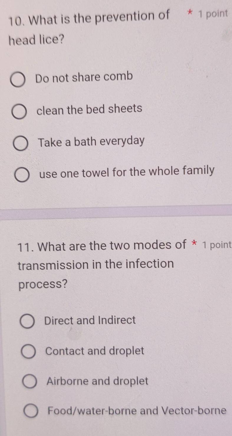 What is the prevention of * 1 point
head lice?
Do not share comb
clean the bed sheets
Take a bath everyday
use one towel for the whole family
11. What are the two modes of * 1 point
transmission in the infection
process?
Direct and Indirect
Contact and droplet
Airborne and droplet
Food/water-borne and Vector-borne