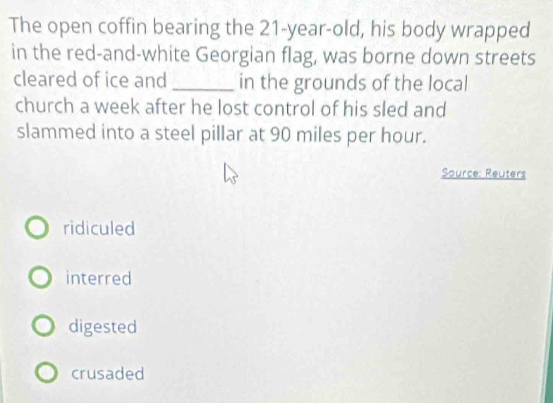 The open coffin bearing the 21-year -old, his body wrapped
in the red-and-white Georgian flag, was borne down streets
cleared of ice and_ in the grounds of the local
church a week after he lost control of his sled and
slammed into a steel pillar at 90 miles per hour.
Source: Reuters
ridiculed
interred
digested
crusaded