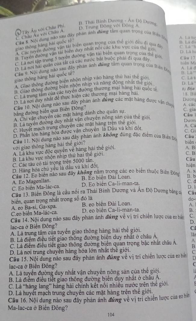 B. Thái Bình Dương - Án Độ Dương
Ả Tây Âu với Châu Phí,
D. Trung Đông với Đông A.
C. Châu Âu với Châu Á.
Câu S. Nội dung nào sau đây phân ảnh đúng tâm quan trọng của Biển b A. Lã tu
giáo thông hàng hải quốc tế?
B. Lá đì
A. Các tuyển đường vận tái biển quan trọng của thể giới đều đi qua đây C. Lâ ''h
B. Tuyển đường vận tải biên duy nhất nổi các khu vực của thế giới, D. Là h
C. Là nơi tập trung 5 tuyển đường vận tài biển quan trọng của thể giới Câu 17
D. Là nơi hải quân của tất cả các nước bắt buộc phải đi qua đây.
biên Ma
Câu 9. Nội dung nào sau đây phản ánh đứng tâm quan trọng của Biến Đ A. Là đ
giao thông hàng hải quốc tế?
B. Là '''
A. Giao thông đường biển nhộn nhịp vào hàng thứ hai thế giới
C. Là t
B. Giao thông đường biển nhộn nhịp và năng động nhất thể giới.. D. Là
C. Là trung tằm của các tuyển đường thương mại hàng hải quốc tế. b) Địa
D. Là nơi duy nhất đề thực hiện các thương mại hàng hải.
18. Bi
Dương
Câu 10. Nội dung nào sau đây phản ánh đứng các mặt hàng được vận chuyc A. các
bằng đường biển qua Biến Đông?
A. Chi vận chuyển các mặt hàng dành cho quân sự.
C. gia
B. Là tuyển đường duy nhất vận chuyên nông sản của thế giới.
Câu 
C. Huyết mạch trung chuyên các mặt hàng trện thế giới.
Dươn
D. Phần lớn hàng hóa được vận chuyển là Dầu và khi đốt.
A. Cá
C. Gi
Câu 11. Nội dung nào sau đây phản ảnh không đúng đặc điểm của Biển Đôn Câu
với giao thông hàng hải thế giới?
biến
A. Là khu vực độc quyền về hàng hải thế giới.
A. B
B. Là khu vực nhộn nhịp thứ hai thế giới.
C. B
C. Các tàu có tải trọng trên 5000 tần.
Câu
D. Hàng hóa chủ yểu là dầu và khí đốt.
hiện
Câu 12. Eo biển nào sau đây không nằm trong các eo biển thuộc Biến Đông A. x
A. Eo Magenllan. B. Éo biên Đài Loan.
B. b
C. d
C. Eo biên Ma-lác-ca. D. Eo biển Ca-li-man-ta. D. 1
Câu 13. Biển Đông là cầu nối ra Thái Bình Dương và Ấn Độ Dương bằng c Cât
biển, quan trọng nhất trong số đó là
do-
A. eo Ba-si, Ga-xpa. B. eo biên Đài Loan.
A.
C.eo biển Ma-lác-ca. D. eo biên Ca-li-man-ta.
B.
Câu 14. Nội dung nào sau đây phản ánh đúng về vị trí chiến lược của eo biển C.
lac-ca ở Biển Đông? D.
A. Là trung tâm của tuyến giao thông hàng hải thế giới. C
B. Là điểm điều tiết giao thông đường biển duy nhất ở châu Á. lãn
C. Là điểm điều tiết giao thông đường biển quan trọng bậc nhất châu Á. A.
B
D. Là nơi trung chuyên hàng hóa lớn nhất thế giới.
Câu 15. Nội dung nào sau đây phản ánh đúng về vị trí chiến lược của eo biễn C
D
lac-ca ở Biển Đông?
C
A. Là tuyển đường duy nhất vận chuyển nông sản của thế giới.
B. Là điểm điều tiết giao thông đường biển dụy nhất ở châu A.
C. Là “hàng lang” hàng hải chính kết nối nhiều nước trên thế giới.
D. Là huyết mạch trung chuyền các mặt hàng trên thế giới.
Câu 16. Nội dung nào sau đây phản ảnh đứng về vị trí chiến lược của co biể
Ma-lac-ca ở Biến Đông?
104