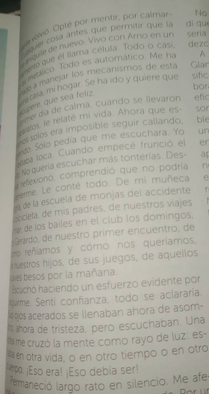 nte volvió. Opté por mentir, por calmar 
No 
cualquier cosa antes que permitir que la dí quē 
aniquile de nuevo. Vivo con Arno en un sería 
A 
amento que él llama célula. Todo o casí, dezo 
es metálico. Todo es automático. Me ha 
ado a manejar los mecanísmos de esta Glan 
bor 
a ina casa, mi hogar. Se ha ido y quiere que sific 
cupere, que sea feliz 
primer día de calma, cuando se llevaron efic 
paratos, le relaté mi vida. Ahora que es- sor 
umos solos era imposible seguir callando, ble 
endo. Sólo pedía que me escuchara. Yo un 
estaba loca. Cuando empecé frunció el en 
No quería escuchar más tonterías. Des- ap 
s reflexionó, comprendió que no podría n 
enerme. Le conté todo. De mi muñeca e 
ra, de la escuela de monjas del accidente r 
bicicleta, de mis padres, de nuestros viajes 
mar, de los bailes en el club los domingos, 
Gerardo, de nuestro primer encuentro, de 
mo reñíamos y cómo nos queríamos, 
nuestros hijos, de sus juegos, de aquellos 
Laves besos por la mañana. 
Escuchó haciendo un esfuerzo evidente por 
leguirme. Sentí confianza, todo se aclararía. 
us ojos acerados se llenaban ahora de asom- 
, ahora de tristeza, pero escuchaban. Una 
dea me cruzó la mente como rayo de luz: es- 
aba en otra vida, o en otro tiempo o en otro 
tuerpo. ¡Eso era! ¡Eso debía ser! 
Permaneció largo rato en silencio. Me afe 
Tể