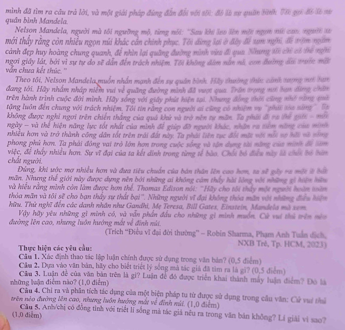 mình đã tìm ra câu trà lời, và một giải pháp đùng đẫn đối với tới: đô là sự quân hình Vên gui đi là sự
quân bình Mandela.
Nelson Mandela, người mà tôi ngường mộ, từng nói: 'Sau khi lo lên một nụm mữ can người t
mới thấy rằng còn nhiều ngọn núi khác cản chính phục. Tới đừng lại ở đây để xam nghi, để trăm ngam
cảnh đẹp huy hoàng chung quanh, để nhìn lại quâng đường mình vừ đi qua. Nhưng ti chỉ cô tể nin
ngơi giây lát, bởi vì sự tự do sẽ dẫn đến trách nhiệm. Tôi không đám năm nà, cơm đường du trước mắt
vẫn chưa kết thúc.''
Theo tôi, Nelson Mandela muốn nhân mạnh đến sự quân bình. Hầy thường thức cảnh tượng mới han
đang tới. Hãy nhấm nháp niễm vui về quãng đường mình đã vượt qua. Trăn trọng mơi bạn đùng chữn
trên hành trình cuộc đời mình. Hãy sống với giây phút hiện tại. Nhưng đồng thời cũng nnh vùng qua
tặng luôn đến chung với trách nhiệm. Tôi tin rằng con người ai cũng có nhiệm vụ 'phí toa sáng ' Ba
không được nghi ngơi trên chiến thắng của quá khứ và trở nên tự măn. Ta phái đi ra thế giối - mới
ngày - và thể hiện năng lực tốt nhất của mình để giúp đỡ người khác, nhân ra têm năng của minh
nhiều hơn và trở thành công dân tốt trên trái đất này. Ta phải liên tục đổi một với mới vự hồi và năng
phong phú hơn. Ta phải đóng vai trò lớn hơn trong cuộc sống và tân dụng tài nững của minn đi bam
việc, để thấy nhiều hơn. Sự vĩ đại của ta kết dinh trong từng tế bào. Chối bố điểu mày là chến bỏ bám
chất người.
Đúng, khi ước mơ nhiều hơn và đưa tiêu chuẩn của bản thân lên cao hơn, ta sẽ gây ra một ở bắ
mãn. Nhưng thế giới này được dựng nên bởi những ai không cảm thấy hài lỏng với những gi hên hữm
và hiều rằng mình còn làm được hơn thể. Thomas Edison nói: 'Hãy cho tôi thấy một người hoàn toàm
thỏa mãn và tôi sẽ cho bạn thấy sự thất bại''. Những người vĩ đại không thỏa mãn với những điểu hiệm
hữu. Thử nghĩ đến các danh nhân như Gandhi, Mẹ Teresa, Bill Gates, Einstein, Mandela mà xem.
Vậy hãy yêu những gì mình có, và vẫn phần đầu cho những gì mình muốn. Cử vui thủ trên mêo
đường lên cao, nhưng luôn hướng mắt về đinh núi.
(Trích “Điều vĩ đại đời thường”' - Robin Sharma, Phạm Anh Tuần địch,
Thực hiện các yêu cầu:
NXB Trê, Tp. HCM, 2023)
Câu 1. Xác định thao tác lập luận chính được sử dụng trong văn bản? (0,5 điểm)
Câu 2. Dựa vào văn bản, hãy cho biết triết lý sống mà tác giả đã tìm ra là gi? (0,5 điểm)
Câu 3. Luận đề của văn bản trên là gì? Luận đề đó được triển khai thành máy luận điểm? Đó là
những luận điểm nào? (1,0 điểm)
Câu 4. Chi ra và phân tích tác dụng của một biện pháp tu từ được sử dụng trong cầu văn: Cử vui thủ
trên nêo đường lên cao, nhưng luôn hướng mắt về đinh núi. (1,0 điểm)
Câu 5. Anh/chị có đồng tình với triết lí sống mà tác giả nêu ra trong văn bản không? Lí giải vì sao?
(1,0 điểm)