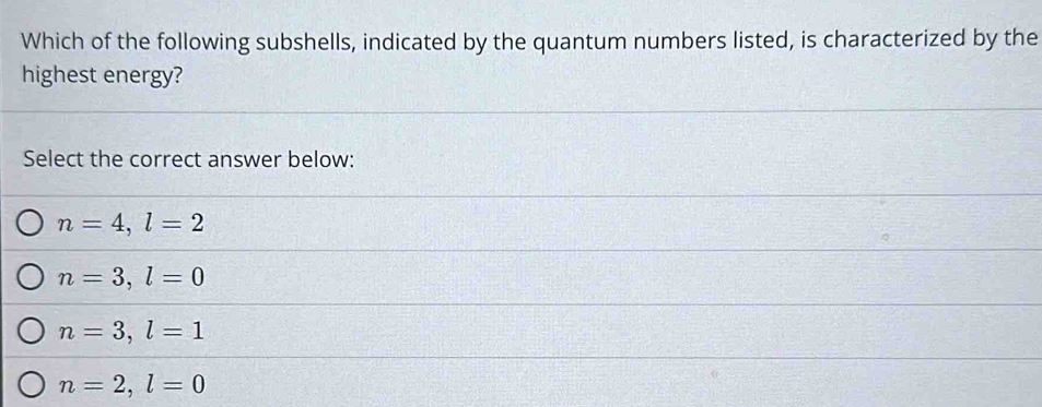 Which of the following subshells, indicated by the quantum numbers listed, is characterized by the
highest energy?
Select the correct answer below:
n=4, l=2
n=3, l=0
n=3, l=1
n=2, l=0