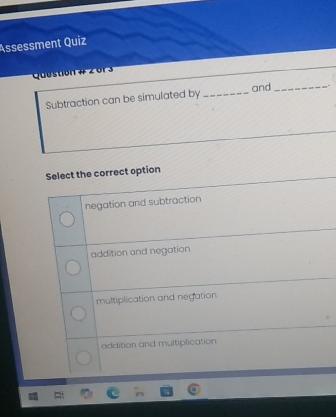 Assessment Quiz
Question # 2or 3
Subtraction can be simulated by _and_
.
Select the correct option
negation and subtraction
addition and negation
multiplication and negation
addition and multiplication