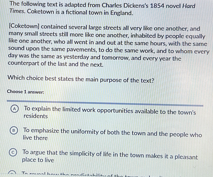 The following text is adapted from Charles Dickens's 1854 novel Hard
Times. Coketown is a fictional town in England.
[Coketown] contained several large streets all very like one another, and
many small streets still more like one another, inhabited by people equally
like one another, who all went in and out at the same hours, with the same
sound upon the same pavements, to do the same work, and to whom every
day was the same as yesterday and tomorrow, and every year the
counterpart of the last and the next.
Which choice best states the main purpose of the text?
Choose 1 answer:
A) To explain the limited work opportunities available to the town's
residents
B To emphasize the uniformity of both the town and the people who
live there
c To argue that the simplicity of life in the town makes it a pleasant
place to live