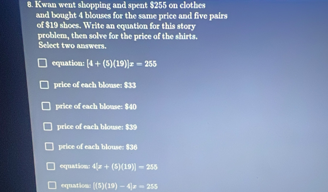 Kwan went shopping and spent $255 on clothes
and bought 4 blouses for the same price and five pairs
of $19 shoes. Write an equation for this story
problem, then solve for the price of the shirts.
Select two answers.
equation: [4+(5)(19)]x=255
price of each blouse: $33
price of each blouse: $40
price of each blouse: $39
price of each blouse: $36
equation: 4[x+(5)(19)]=255
equation: [(5)(19)-4]x=255