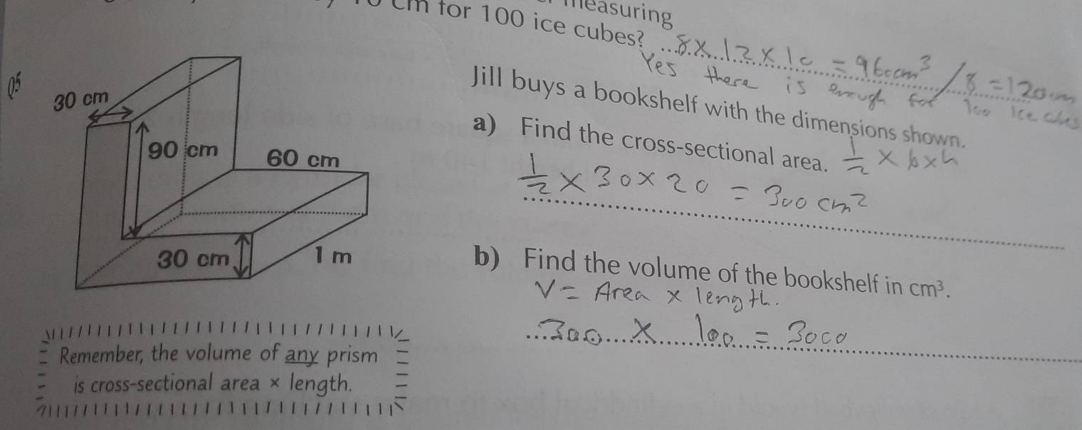 measuring 
0 for 100 ice cubes? 
_ 
Jill buys a bookshelf with the dimensions shown. 
a) Find the cross-sectional area. 
_ 
b) Find the volume of the bookshelf in cm^3. 
Remember, the volume of any prism 
_ 
is cross-sectional area × length.