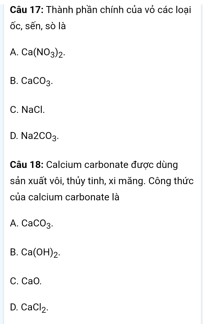 Thành phần chính của vỏ các loại
ốc, sến, sò là
A. Ca(NO_3)_2.
B. CaCO_3.
C. NaCl.
D. Na 2CO_3. 
Câu 18: Calcium carbonate được dùng
sản xuất vôi, thủy tinh, xi măng. Công thức
của calcium carbonate là
A. CaCO_3.
B. Ca(OH)_2.
C. CaO.
D. CaCl_2.