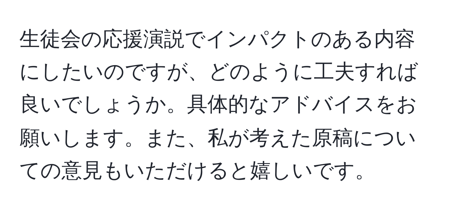 生徒会の応援演説でインパクトのある内容にしたいのですが、どのように工夫すれば良いでしょうか。具体的なアドバイスをお願いします。また、私が考えた原稿についての意見もいただけると嬉しいです。