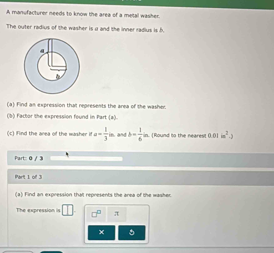 A manufacturer needs to know the area of a metal washer. 
The outer radius of the washer is a and the inner radius is b. 
(a) Find an expression that represents the area of the washer. 
(b) Factor the expression found in Part (a). 
(c) Find the area of the washer if a= 1/3 in. .and b= 1/6 in in. (Round to the nearest 0.01in^2.)
Part: 0 / 3 
Part 1 of 3 
(a) Find an expression that represents the area of the washer. 
The expression is I □^(□) π
×