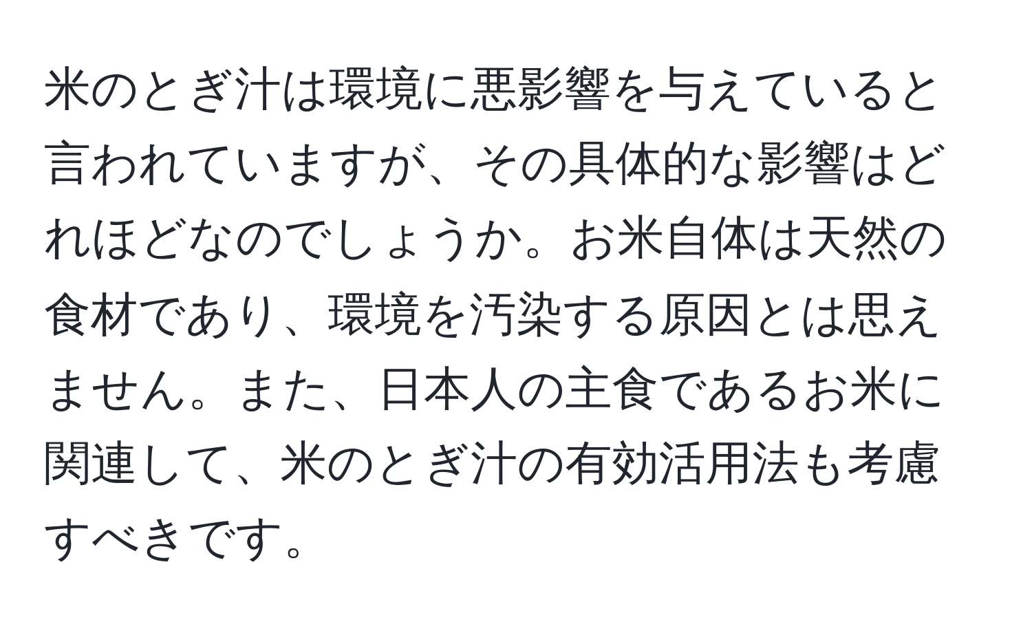 米のとぎ汁は環境に悪影響を与えていると言われていますが、その具体的な影響はどれほどなのでしょうか。お米自体は天然の食材であり、環境を汚染する原因とは思えません。また、日本人の主食であるお米に関連して、米のとぎ汁の有効活用法も考慮すべきです。