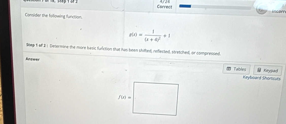 7 8f18, Step 1 of 2 Correct 4/24
incorr
Consider the following function.
g(x)=frac 1(x+4)^2+1
Step 1 of 2 : Determine the more basic function that has been shifted, reflected, stretched, or compressed.
Answer
Tables Keypad
Keyboard Shortcuts