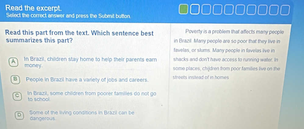 Read the excerpt.
Select the correct answer and press the Submit button
Read this part from the text. Which sentence best Poverty is a problem that affects many people
summarizes this part? in Brazil. Many people are so poor that they live in
favelas, or slums. Many people in favelas live in
A In Brazil, children stay home to help their parents earn shacks and don't have access to running water. In
money. some places, chi[dren from poor families live on the
B) People in Brazil have a variety of jobs and careers. streets instead of in homes
C In Brazil, some children from poorer families do not go
to school.
D Some of the living conditions in Brazil can be
dangerous.