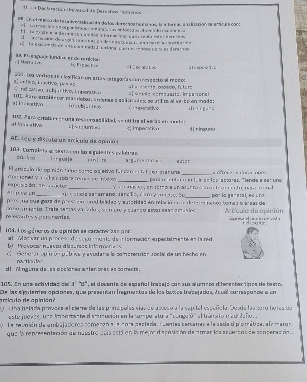 d) La Declaración Universal de Derechos Humanos
98. En el marco de la universalización de los derechos humanos, la internacionalización se articula con:
a)  La creación de organismos comunitarios enfocados al sentido económico
b) La existencia de una comunidad internacional que acepta estos derechos
c) La creación de organismos nacionales que toman como base la constitución
d) La existencia de una comunidad nacional que desconoce de tales derechos
99. El lenguaje jurídico es de carácter:
a) Narrativo b) Específico c) Declarativo d) Expositivo
100. Los verbos se clasifican en estas categorías con respecto al modo:
a) activo, inactivo, pasivo b) presente, pasado, futuro
c) indicativo, subjuntivo, imperativo d) simple, compuesto, impersonal
101. Para establecer mandatos, ordenes o solicitudes, se utiliza el verbo en modo:
a) indicativo b) subjuntivo c) imperativo d) ninguno
102. Para establecer una responsabilidad, se utiliza el verbo en modo:
a) indicativo b) subjuntivo c) imperativo d) ninguno
AE. Lee y discute un artículo de opinión
103. Completa el texto con las siguientes palabras.
público lenguaje postura argumentativo autor
El artículo de opinión tiene como objetivo fundamental expresar una _y ofrecer valoraciones,
opiniones y análisis sobre temas de interés _para orientar o influir en los lectores. Tiende a ser una
exposición, de carácter _y persuasivo, en torno a un asunto o acontecimiento, para lo cual
emplea un _que suele ser ameno, sencillo, claro y conciso. Su_ , por lo general, es una
persona que goza de prestigio, credibilidad y autoridad en relación con determinados temas o áreas de
conocimiento. Trata temas variados, siempre y cuando estos sean actuales,  Artículo de opinión
relevantes y pertinentes. Expresa el punto de vista
del escritor.
104. Los géneros de opinión se caracterizan por:
a) Motivar un proceso de seguimiento de información especialmente en la red.
b) Provocar nuevos discursos informativos.
c) Generar opinión pública y ayudar a la comprensión social de un hecho en
a
particular.
d) Ninguna de las opciones anteriores es correcta.
105. En una actividad del 3° “B”, el docente de español trabajó con sus alumnos diferentes tipos de texto.
De las siguientes opciones, que presentan fragmentos de los textos trabajados, ¿cuál corresponde a un
artículo de opinión?
a) Una helada provoca el cierre de las principales vías de acceso a la capital española. Desde las cero horas de
este jueves, una importante disminución en la temperatura “congeló” el tránsito madrileño...
) La reunión de embajadores comenzó a la hora pactada. Fuentes cercanas a la sede diplomática, afirmaron
que la representación de nuestro país está en la mejor disposición de firmar los acuerdos de cooperación...