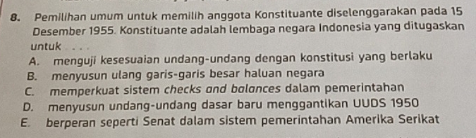 Pemilihan umum untuk memilih anggota Konstituante diselenggarakan pada 15
Desember 1955. Konstituante adalah lembaga negara Indonesia yang ditugaskan
untuk
A. menguji kesesuaian undang-undang dengan konstitusi yang berlaku
B. menyusun ulang garis-garis besar haluan negara
C. memperkuat sistem checks and bolonces dalam pemerintahan
D. menyusun undang-undang dasar baru menggantikan UUDS 1950
E. berperan seperti Senat dalam sistem pemerintahan Amerika Serikat