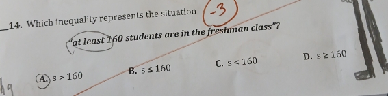 Which inequality represents the situation
"at least 160 students are in the freshman class"?
B. s≤ 160 C. s<160</tex> D. s≥ 160
A s>160