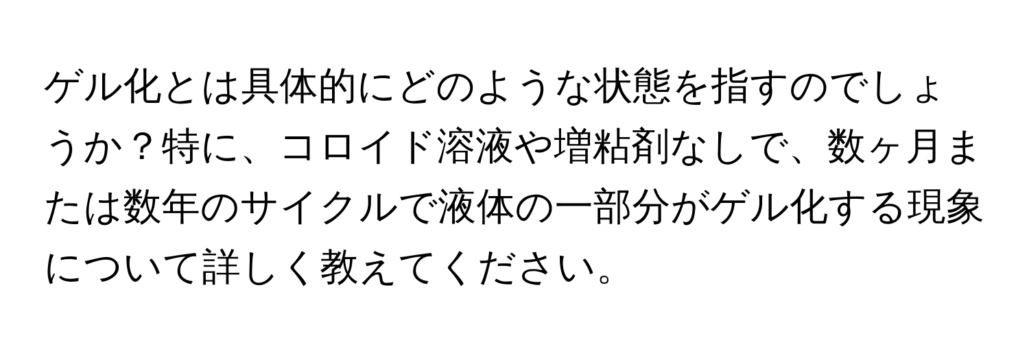 ゲル化とは具体的にどのような状態を指すのでしょうか？特に、コロイド溶液や増粘剤なしで、数ヶ月または数年のサイクルで液体の一部分がゲル化する現象について詳しく教えてください。
