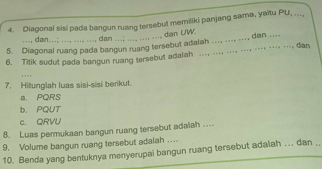 Diagonal sisi pada bangun ruang tersebut memiliki panjang sama, yaitu PU, ..., 
., dan UW. 
..., dan...; ..., .... ., dan ... 
5. Diagonal ruang pada bangun ruang tersebut adalah … _.., dan .. 
, dan 
6. Titik sudut pada bangun ruang tersebut adalah . 
_ 
7. Hitunglah luas sisi-sisi berikut. 
a. PQRS
b. PQUT
c. QRVU
8. Luas permukaan bangun ruang tersebut adalah … 
9. Volume bangun ruang tersebut adalah … 
10. Benda yang bentuknya menyerupai bangun ruang tersebut adalah ... dan .