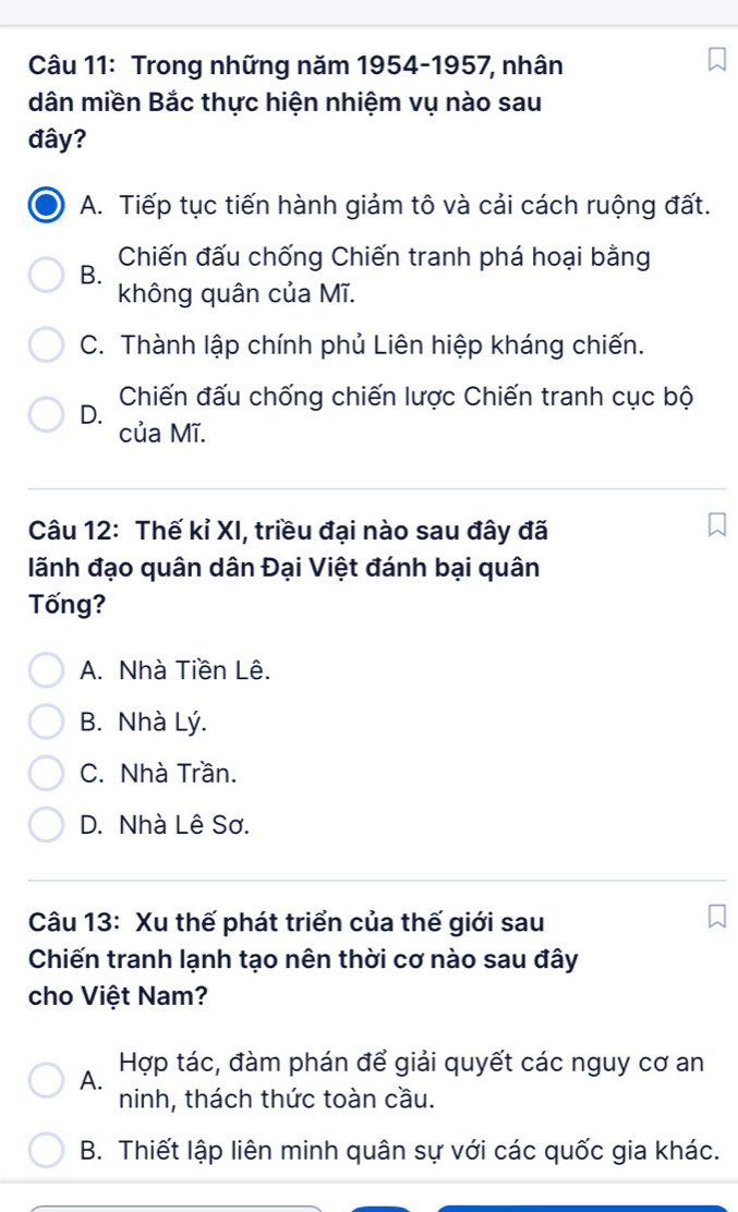 Trong những năm 1954-1957, nhân
dân miền Bắc thực hiện nhiệm vụ nào sau
đây?
A. Tiếp tục tiến hành giảm tô và cải cách ruộng đất.
B. Chiến đấu chống Chiến tranh phá hoại bằng
không quân của Mĩ.
C. Thành lập chính phủ Liên hiệp kháng chiến.
Chiến đấu chống chiến lược Chiến tranh cục bộ
D.
của Mĩ.
Câu 12: Thế kỉ XI, triều đại nào sau đây đã
lãnh đạo quân dân Đại Việt đánh bại quân
Tống?
A. Nhà Tiền Lê.
B. Nhà Lý.
C. Nhà Trần.
D. Nhà Lê Sơ.
Câu 13: Xu thế phát triển của thế giới sau
Chiến tranh lạnh tạo nên thời cơ nào sau đây
cho Việt Nam?
A. Hợp tác, đàm phán để giải quyết các nguy cơ an
ninh, thách thức toàn cầu.
B. Thiết lập liên minh quân sự với các quốc gia khác.