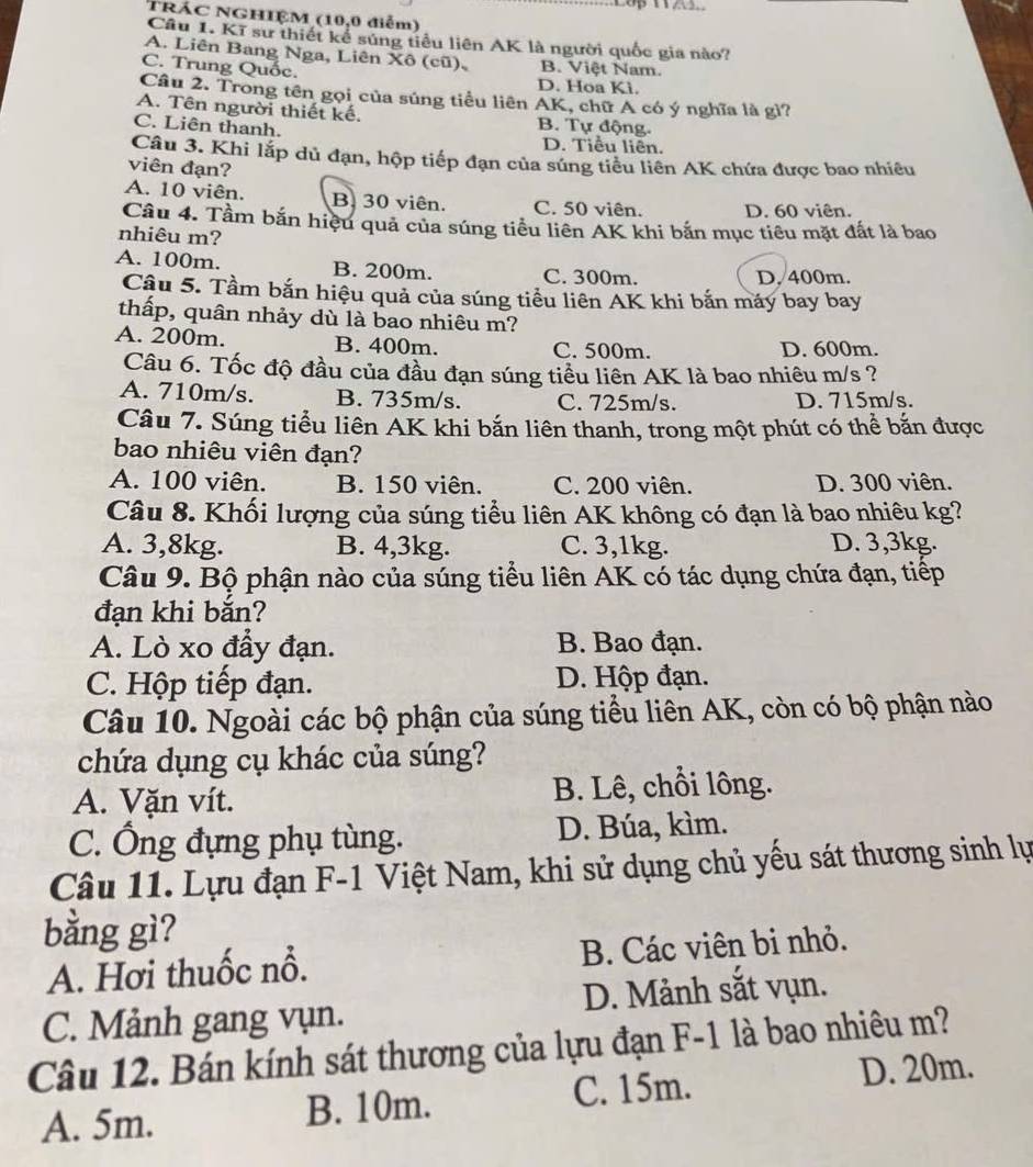 TRÁC NGHIỆM (10,0 điễm)
Câu 1. Kĩ sư thiết kể súng tiểu liên AK là người quốc gia nào?
A. Liên Bang Nga, Liên Xô (cũ), B. Việt Nam.
C. Trung Quốc.
D. Hoa Kì.
Câu 2. Trong tên gọi của súng tiểu liên AK, chữ A có ý nghĩa là gì?
A. Tên người thiết kế. B. Tự động.
C. Liên thanh, D. Tiểu liên.
Câu 3. Khi lắp dủ đạn, hộp tiếp đạn của súng tiểu liên AK chứa được bao nhiêu
viên đạn?
A. 10 viên. B. 30 viên. C. 50 viên. D. 60 viên.
Câu 4. Tầm bắn hiệu quả của súng tiểu liên AK khi bắn mục tiêu mặt đất là bao
nhiêu m?
A. 100m. B. 200m. C. 300m. D. 400m.
Câu 5. Tầm bắn hiệu quả của súng tiểu liên AK khi bắn máy bay bay
thấp, quân nhảy dù là bao nhiêu m?
A. 200m. B. 400m. C. 500m.
D. 600m.
Câu 6. Tốc độ đầu của đầu đạn súng tiểu liên AK là bao nhiêu m/s ?
A. 710m/s. B. 735m/s. C. 725m/s. D. 715m/s.
Câu 7. Súng tiểu liên AK khi bắn liên thanh, trong một phút có thể bắn được
bao nhiêu viên đạn?
A. 100 viên. B. 150 viên. C. 200 viên. D. 300 viên.
Câu 8. Khối lượng của súng tiểu liên AK không có đạn là bao nhiêu kg?
A. 3,8kg. B. 4,3kg. C. 3,1kg. D. 3,3kg.
Câu 9. Bộ phận nào của súng tiểu liên AK có tác dụng chứa đạn, tiếp
đạn khi bắn?
A. Lò xo đẩy đạn. B. Bao đạn.
C. Hộp tiếp đạn. D. Hộp đạn.
Câu 10. Ngoài các bộ phận của súng tiểu liên AK, còn có bộ phận nào
chứa dụng cụ khác của súng?
A. Vặn vít. B. Lê, chỗi lông.
C. Ông đựng phụ tùng. D. Búa, kìm.
Câu 11. Lựu đạn F-1 Việt Nam, khi sử dụng chủ yếu sát thương sinh lự
bằng gì?
A. Hơi thuốc nổ. B. Các viên bi nhỏ.
C. Mảnh gang vụn. D. Mảnh sắt vụn.
Câu 12. Bán kính sát thương của lựu đạn F-1 là bao nhiêu m?
A. 5m. B. 10m. C. 15m. D. 20m.