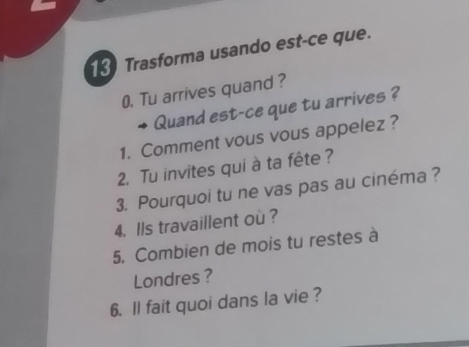 Trasforma usando est-ce que. 
0. Tu arrives quand ? 
Quand est-ce que tu arrives ? 
1. Comment vous vous appelez ? 
2. Tu invites qui à ta fête ? 
3. Pourquoi tu ne vas pas au cinéma? 
4. Ils travaillent où ? 
5. Combien de mois tu restes à 
Londres ? 
6. ll fait quoi dans la vie ?