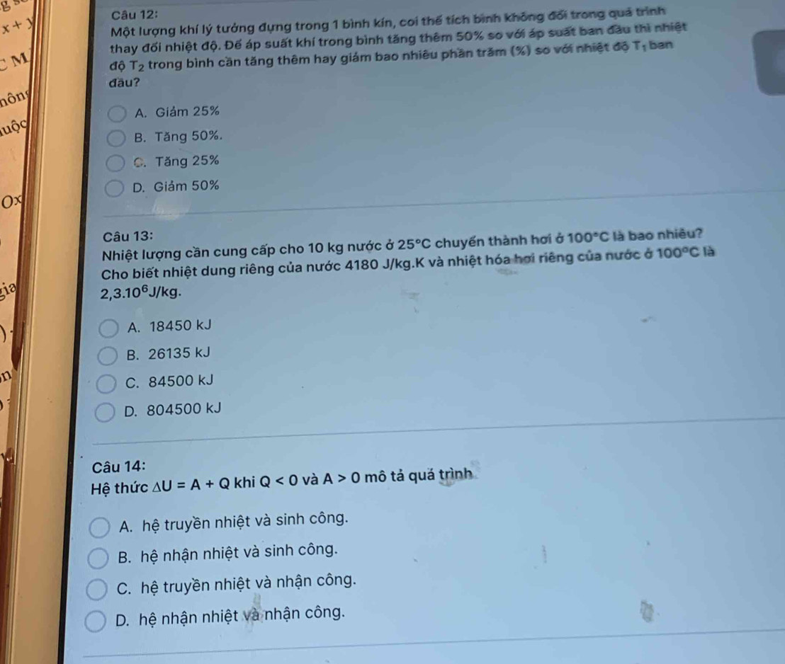 g s
x+y
Câu 12:
Một lượng khí lý tưởng đựng trong 1 bình kín, coi thế tích bình không đổi trong quả trình
thay đối nhiệt độ. Đế áp suất khí trong bình tăng thêm 50% so với áp suất ban đầu thì nhiệt
x
M
độ T_2 trong bình cần tăng thêm hay giám bao nhiêu phần trăm (%) so với nhiệt độ 1 ban
đäu?
nông
A. Giảm 25%
luộc
B. Tăng 50%.
C. Tăng 25%
D. Giám 50%
0x
Câu 13:
Nhiệt lượng cần cung cấp cho 10 kg nước ở 25°C chuyến thành hơi ở 100°C là bao nhiêu?
Cho biết nhiệt dung riêng của nước 4180 J/kg.K và nhiệt hóa hơi riêng của nước ở 100°C là
ia
2,3.10^6J/kg.

A. 18450 kJ
B. 26135 kJ
n
C. 84500 kJ
D. 804500 kJ
Câu 14:
Hệ thức △ U=A+Q khi Q<0</tex> và A>0 mô tả quá trình
A. hệ truyền nhiệt và sinh công.
B. hệ nhận nhiệt và sinh công.
C. hệ truyền nhiệt và nhận công.
D. hệ nhận nhiệt và nhận công.