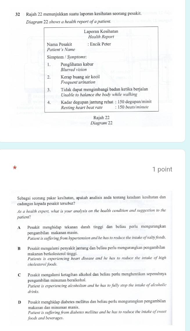 Rajah 22 menunjukkan suatu laporan kesihatan seorang pesakit.
Diagram 22 shows a health report of a patient.
Laporan Kesihatan
Health Report
Nama Pesakit : Encik Peter
Patient’s Name
Simptom / Symptoms:
1. Penglihatan kabur
Blurred vision
2. Kerap buang air kecil
Frequent urination
3. Tidak dapat mengimbangi badan ketika berjalan
Unable to balance the body while walking
4. Kadar degupan jantung rehat : 150 degupan/minit
Resting heart beat rate : 150 beats/minute
Rajah 22
Diagram 22
*
1 point
Sebagai seorang pakar kesihatan, apakah analisis anda tentang keadaan kesihatan dan
cadangan kepada pesakit tersebut?
As a health expert, what is your analysis on the health condition and suggestion to the
patient?
A Pesakit menghidap tekanan darah tinggi dan beliau perlu mengurangkan
pengambilan makanan masin.
Patient is suffering from hypertension and he has to reduce the intake of salty foods.
B Pesakit mengalami penyakit jantung dan beliau perlu mengurangkan pengambilan
makanan berkolesterol tinggi.
Patients is experiencing heart disease and he has to reduce the intake of high
cholesterol foods.
C Pesakit mengalami ketagihan alkohol dan beliau perlu menghentikan sepenuhnya
pengambilan minuman beralkohol.
Patient is experiencing alcoholism and he has to fully stop the intake of alcoholic
drinks.
D Pesakit menghidap diabetes mellitus dan beliau perlu mengurangkan pengambilan
makanan dan minuman manis.
Patient is suffering from diabetes mellitus and he has to reduce the intake of sweet
foods and beverages.