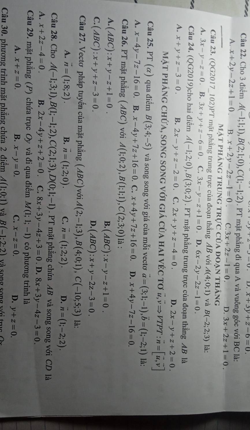 x+3y+z-6=0.
Câu 22. Cho 3 điểm A(-1;1;1),B(2;1;0),C(1;-1;2). PT mặt phẳng đi qua A và vuông góc với BC là:
_
A. x+2y-2z+1=0 B. x+2y-2z-1=0. C. 3x+2z-1=0. D. 3x+2z+1=0.
Mặt phảng trung trực của đoạn tháng
Câu 23. (QG2017_102)PT mặt phẳng trung trực của đoạn thẳng AB với A(4;0;1) và B(-2;2;3) là:
A. 3x-y-z=0 B. 3x+y+z-6=0 C. 3x-y-z+1=0 D. 6x-2y-2z-1=0.
Câu 24. (QG2019)cho hai điểm A(-1;2;0),B(3;0;2). PT mặt phẳng trung trực của đoạn thẳng AB là
A. x+y+z-3=0. B. 2x-y+z-2=0 C. 2x+y+z-4=0. D. 2x-y+z+2=0.
mặt phảng chứa, song song với giá của hai véc tơ vector u,vector vRightarrow VTPT:vector n=[vector u,vector v]
Câu 25. PT (α) qua điểm B(3;4;-5) và song song với giá của mỗi vectơ vector a=(3;1;-1),vector b=(1;-2;1) là:
A. x-4y-7z-16=0 B. x-4y+7z+16=0. C. x+4y+7z+16=0. D. x+4y-7z-16=0.
Câu 26. PT mặt phẳng (ABC) với A(1;0;2),B(1;1;1),C(2;3;0) là :
A. (ABC):x+y-z+1=0. B. (ABC):x-y-z+1=0.
C. (ABC):x+y+z-3=0.
D. (ABC):x+y-2z-3=0.
Câu 27. Vectơ pháp tuyến của mặt phẳng (ABC)với A(2;-1;3),B(4;0;1),C(-10;5;3) là:
A. vector n=(1;8;2). B. vector n=(1;2;0). C. vector n=(1;2;2). D. vector n=(1;-2;2).
Câu 28. Cho A(-1;3;1),B(1;-1;2),C(2;1;3),D(0;1;-1). PT mặt phẳng chứa AB và song song với CD là
A. x+2z-4=0. B. 2x-4y+z+2=0. C. 8x+3y-4z+3=0. D. 8x+3y-4z-3=0.
Câu 29. mặt phẳng (P) chứa trục Oy và đi qua điểm M(1;1;-1) có phương trình là
A. x+z=0. B. x-y=0. C. x-z=0. D. y+z=0.
Câu 30. phương trình mặt phẳng chứa 2 điểm A(1:0:1) và B(-1:2:2) và song song với tru c   O  n