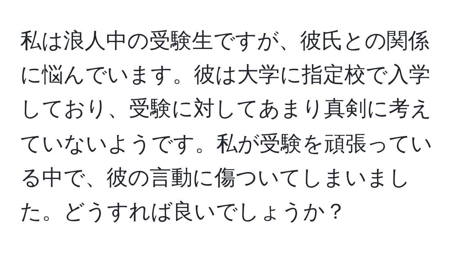 私は浪人中の受験生ですが、彼氏との関係に悩んでいます。彼は大学に指定校で入学しており、受験に対してあまり真剣に考えていないようです。私が受験を頑張っている中で、彼の言動に傷ついてしまいました。どうすれば良いでしょうか？