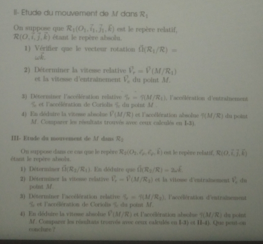 II- Etude du mouvement de M dans R_1
On suppose que R_1(O_1,vector i_1,vector j_1,vector k) est le repère relatif,
R(O,vector i,vector j,vector k) étant le repère absolu.
1) Vérifier que le vecteur rotation hat Omega (R_1/R)=
(a),
2) Déterminer la vitesse relative vector V_r=vector V(M/R_1)
et la vitesse d'entrainement V_c du point M.
3) Déterminer l'accélération relative % =xi (M/R_1) , l'accélération d'entraînement
% et l'accélération de Coriolis % du point M 
4) En déduire la vitesse absolue V(M/R) et l'accélération absolue 4(M/R) du point
M. Comparer les résultats trouvés avec ceux calculés en I-3).
III- Etude du mouvement de M dans R_2
On suppose dans ce cas que le repère R_2(O_2,i_p_1,vector k) est le repère relatif, R(0,vector i,vector j,vector k)
étant le repère absolu.
1) Déterminer vector SI(R_2/R_1). En déduire que vector Omega (R_2/R)=2omega vector k.
2) Déterminer la vitesse relative V_r=V(M/R_2) et la vitesse d'entrainement V_c du
point M.
3) Déterminer l'accélération relative % =f(M/R_2) l'accélération d'entrainement
T_r e t  l'a éération de Coriolis  s du point  M.
4) En déduire la vitesse absolue V(M/R) et l'accélération absolue 9(M/R) du point
M. Comparer les résultats trouvés avec ceux calculés en I-3) et II-4). Que peut-on
conclure ?