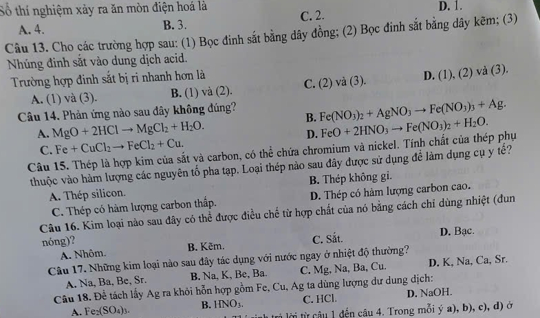 Số thí nghiệm xảy ra ăn mòn điện hoá là D. 1.
A. 4. B. 3. C. 2.
Câu 13. Cho các trường hợp sau: (1) Bọc đinh sắt bằng dây đồng; (2) Bọc đinh sắt bằng dây kẽm; (3)
Nhúng đinh sắt vào dung dịch acid.
Trường hợp đinh sắt bị ri nhanh hơn là
A. (1) và (3). B. (1) và (2). C. (2) và (3). D. (1) , (2) và (3).
B. Fe(NO_3)_2+AgNO_3to Fe(NO_3)_3+Ag.
Câu 14. Phản ứng nào sau đây không đúng?
A. MgO+2HClto MgCl_2+H_2O. FeO+2HNO_3to Fe(NO_3)_2+H_2O.
D.
C. Fe+CuCl_2to FeCl_2+Cu.
Câu 15. Thép là hợp kim của sắt và carbon, có thể chứa chromium và nickel. Tính chất của thép phụ
thuộc vào hàm lượng các nguyên tố pha tạp. Loại thép nào sau đây được sử dụng để làm dụng cụ y tế?
A. Thép silicon. B. Thép không gi.
C. Thép có hàm lượng carbon thấp. D. Thép có hàm lượng carbon cao.
Câu 16. Kim loại nào sau đây có thể được điều chế từ hợp chất của nó bằng cách chỉ dùng nhiệt (đun
nóng)?
A. Nhôm. B. Kēm. C. Sắt. D. Bạc.
Câu 17. Những kim loại nào sau đây tác dụng với nước ngay ở nhiệt độ thường?
A. Na, Ba, Be, Sr. B. Na, K, Be, Ba. C. Mg, Na, Ba, Cu. D. K, Na, Ca, Sr.
Câu 18. Đề tách lấy Ag ra khỏi hỗn hợp gồm Fe, Cu, Ag ta dùng lượng dư dung dịch:
A. Fe_2(SO_4)_3. B. HNO_3. C. HCl. D. NaOH.
li lời từ câu 1 đến câu 4. Trong mỗi ý a), b), c), d) ở