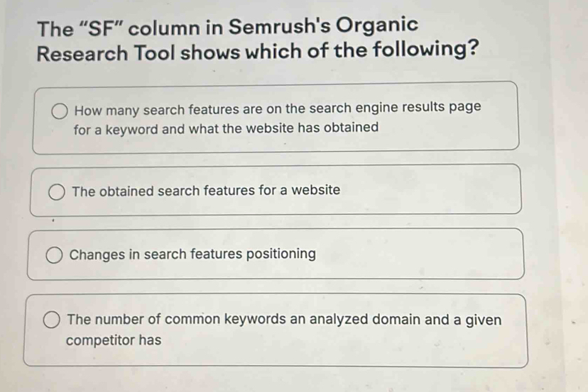 The “SF” column in Semrush's Organic
Research Tool shows which of the following?
How many search features are on the search engine results page
for a keyword and what the website has obtained
The obtained search features for a website
Changes in search features positioning
The number of common keywords an analyzed domain and a given
competitor has