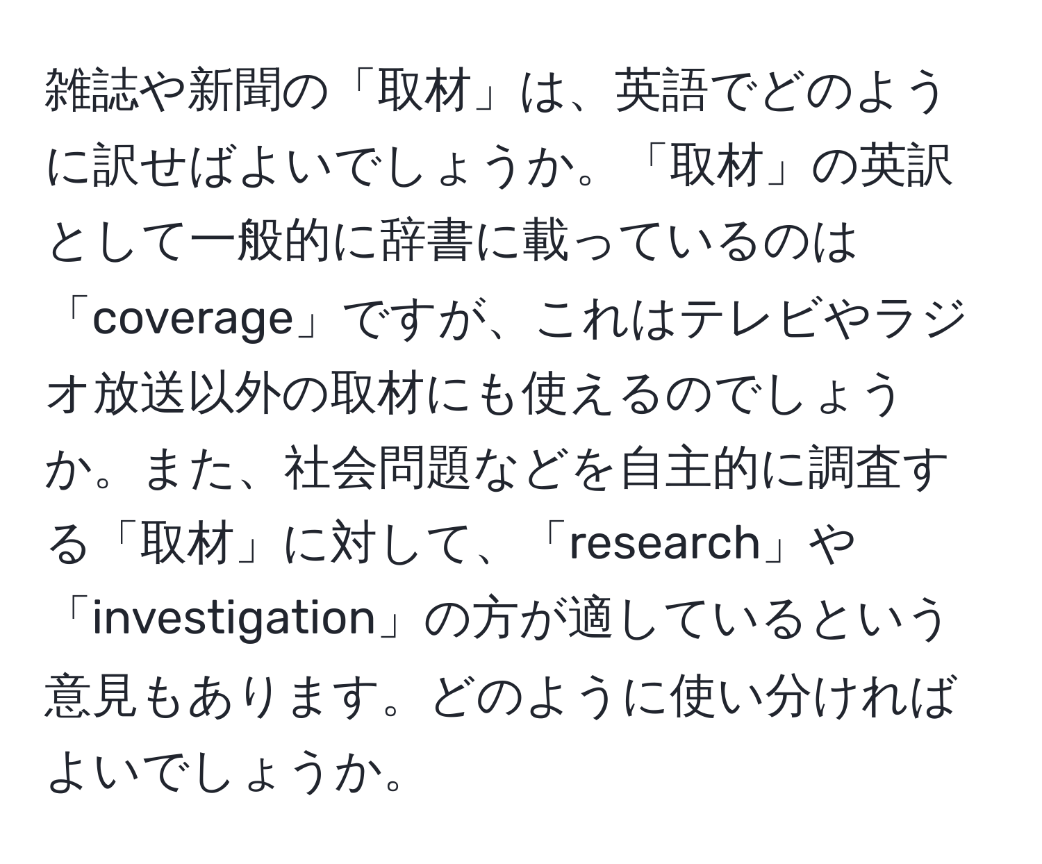 雑誌や新聞の「取材」は、英語でどのように訳せばよいでしょうか。「取材」の英訳として一般的に辞書に載っているのは「coverage」ですが、これはテレビやラジオ放送以外の取材にも使えるのでしょうか。また、社会問題などを自主的に調査する「取材」に対して、「research」や「investigation」の方が適しているという意見もあります。どのように使い分ければよいでしょうか。