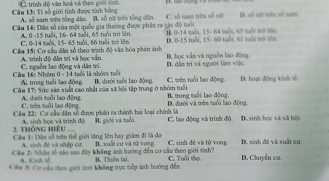 trình độ văn hoá và theo giới tỉnh D. mo động và dợ   m 
Câu 13: Tỉ số giới tính được tính bằng
A. số nam trên tổng dân. B. số nữ trên tổng dân. C. số nam trên số nữ. D. số sữ trên số nam
Câu 14: Dân số của một quốc gia thường được phân ra các độ tuổi
A. 0 -15 tuổi, 16- 64 tuổi, 65 tuổi trở lên. B. 0-14 tuổi, 15- 64 tuổi, 65 tuổi trở liên
C. 0-14 tuổi, 15- 65 tuổi, 66 tuổi trở lên. D. 0-15 tuổi, 15- 60 tuổi, 61 tuổi trở lên
Câu 15: Cơ cấu dân số theo trình độ văn hóa phản ánh
A. trình độ dân trí và học vấn. B. học vấn và nguồn lao động
C. nguồn lao động và dân trí. D. dân trí và người làm việc.
Câu 16: Nhóm 0 - 14 tuổi là nhóm tuổi
A. trong tuổi lao động. B. dưới tuổi lao động. C. trên tuổi lao động. D. hoạt động kinh tế
Câu 17: Sức sản xuất cao nhất của xã hội tập trung ở nhóm tuổi
A. dưới tuổi lao động. B. trong tuổi lao động.
C. trên tuổi lao động. D. dưới và trên tuổi lao động.
Câu 22: Cơ cấu dân số được phân ra thành hai loại chính là
A. sinh học và trình độ. B. giới và tuổi. C. lao động và trình độ. D. sinh học và xã hội
2. thông hiệu_
Câu 1: Dân số trên thế giới tăng lên hay giảm đi là do
A. sinh đẻ và nhập cư. B. xuất cư và tử vong. C. sinh đẻ và tử vong. D. sinh đẻ và xuất cư.
Cáu 2: Nhân tổ nào sau đây không ảnh hưởng đến cơ cấu theo giới tính?
A. Kinh tế. B. Thiên tai. C. Tuổi thọ. D. Chuyển cư.
Cảa 3: Cơ cầu theo giới tính không trực tiếp ảnh hưởng đến