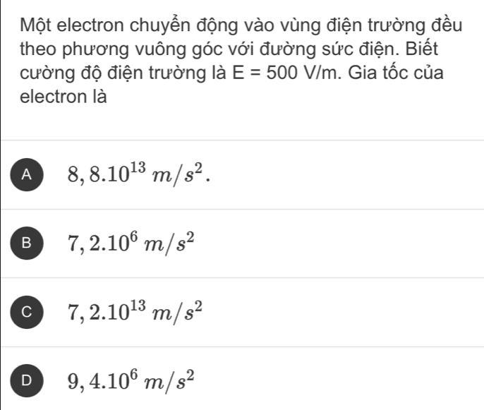 Một electron chuyển động vào vùng điện trường đều
theo phương vuông góc với đường sức điện. Biết
cường độ điện trường là E=500V/m. Gia tốc của
electron là
A 8,8.10^(13)m/s^2.
B 7,2.10^6m/s^2
C 7,2.10^(13)m/s^2
D 9,4.10^6m/s^2