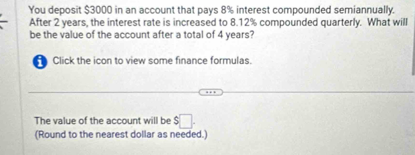 You deposit $3000 in an account that pays 8% interest compounded semiannually. 
After 2 years, the interest rate is increased to 8.12% compounded quarterly. What will 
be the value of the account after a total of 4 years? 
Click the icon to view some finance formulas. 
The value of the account will be $□. 
(Round to the nearest dollar as needed.)